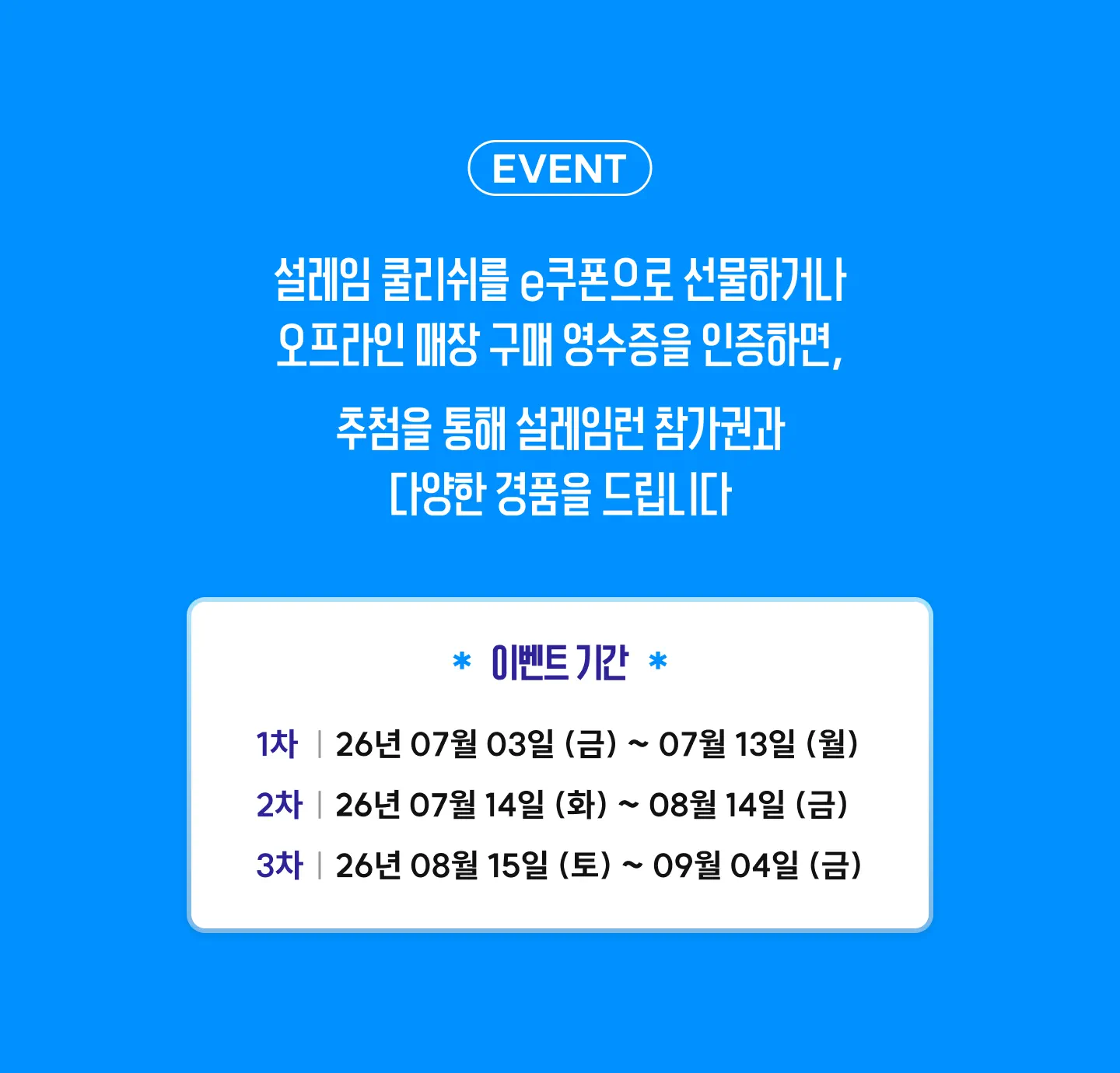 설레임 쿨리쉬를 e쿠폰으로 선물하거나 오프라인 매장 구매 영수증을 인증하면 추첨을 통해 설레임런 참가권과 다양한 경품을 드립니다. 이벤트 기간 1차 7월 3일~7월 19일, 2차 7월 14일~8월 14일, 3차 8월 15일~9월 4일