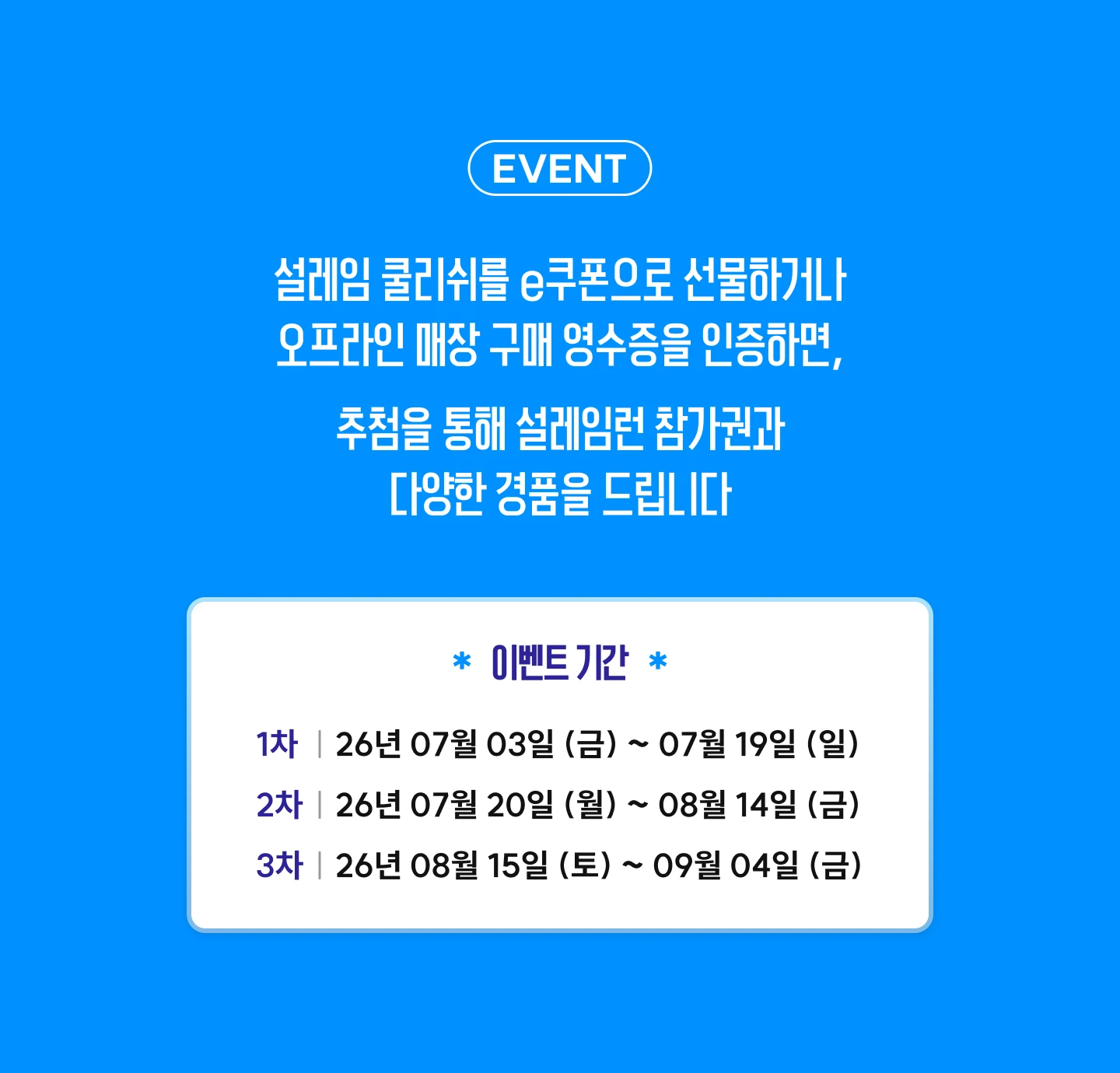 설레임 쿨리쉬를 e쿠폰으로 선물하거나 오프라인 매장 구매 영수증을 인증하면 추첨을 통해 설레임런 참가권과 다양한 경품을 드립니다. 이벤트 기간 1차 7월 3일~7월 19일, 2차 7월 20일~8월 14일, 3차 8월 15일~9월 4일